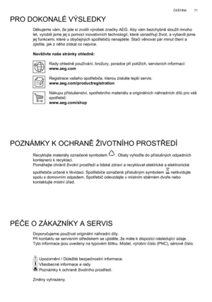 Page 71
71
Č EŠTINA
Děkujeme vám, že jste si zvolili výrobek zna čky AEG. Aby vám bezchybn ě sloužil mnoho 
let, vyrobili jsme jej s pomocí inovativních technologií, které\
 usnad ňují život, a vybavili jsme 
jej funkcemi, které u oby čejných spot řebi čů nenajdete. Sta čí v ěnovat pár minut  čtení a 
zjistíte, jak z n ěho získat co nejvíce.
Navštivte naše stránky ohledn ě:
Rady ohledn ě používání, brožury, poradce p ři potížích, servisních informací:
www.aeg.com
Registrace vašeho spot řebi če, kterou získáte...