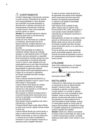 Page 80
80
 AVERTISMENTEUrmăriţi îndeaproape instruc ţiunile con ţinute 
în acest manual. Produc ătorul î şi declin ă 
orice responsabilitate în cazul daunelor 
sau incendiilor provocate aparatului  şi 
derivate dintr-o utilizare incorect ă ş i din 
nerespectarea instruc ţiunilor con ţinute 
în acest manual. Hota a fost proiectat ă 
excluziv pentru uz casnic.
Aten ţie!  Nu conecta ţi aparatul la re ţeaua 
electric ă pân ă când nu a ţi terminat de 
montat toat ă instala ţia.
Înainte de orice interven ţie de cur...