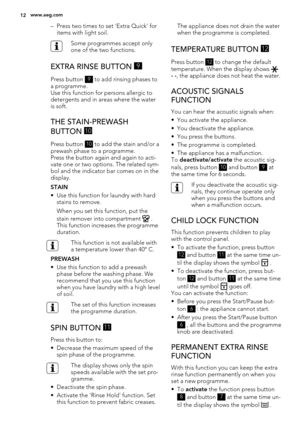 Page 12– Press two times to set 'Extra Quick' for
items with light soil.
Some programmes accept only
one of the two functions.
EXTRA RINSE BUTTON 9
Press button 9 to add rinsing phases to
a programme.
Use this function for persons allergic to
detergents and in areas where the water
is soft.
THE STAIN-PREWASH
BUTTON 
10
Press button 10 to add the stain and/or a
prewash phase to a programme.
Press the button again and again to acti-
vate one or two options. The related sym-
bol and the indicator bar comes...