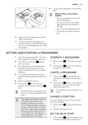 Page 214.To use liquid detergent, turn the flap
down.
With the flap in the position
DOWN:
– Do not use gelatinous or thick
liquid detergents.
– Do not put more liquid deter-
gent than the limit showed in
the flap.
– Do not set the prewash phase.
– Do not set the delay start func-
tion.
5.Measure out the detergent and the
fabric conditioner.
6.Carefully close the detergent dis-
penser. Make sure that the flap does
not cause a blockage when you close
the drawer. 
SETTING AND STARTING A PROGRAMME
1.Turn the...