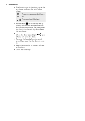 Page 24• The last minutes of the drying cycle the
appliance performs the anti-crease
phase.
The anti-crease symbol flash-
es.
The door is still locked.
•
Press button 1 to deactivate the ap-
pliance. After some minutes from the
end of the programme, the energy sav-
ing function automatically deactivates
the appliance.
•
When the door locked light 
 goes
off you can open the door.
• Remove the laundry from the appli-
ance. Make sure that the drum is emp-
ty.
• Keep the door ajar, to prevent mildew
and odours.
•...