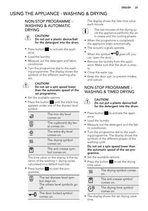 Page 25USING THE APPLIANCE - WASHING & DRYING
NON-STOP PROGRAMME -
WASHING & AUTOMATIC
DRYING
CAUTION!
Do not put a plastic device/ball
for the detergent into the drum.
•
Press button 
1 to activate the appli-
ance.
• Load the laundry.
• Measure out the detergent and fabric
conditioner.
• Turn the programme dial to the wash-
ing programme. The display shows the
symbols of the different washing pha-
ses.
CAUTION!
Do not set a spin speed lower
than the automatic speed of the
set programme.
• Set the available...