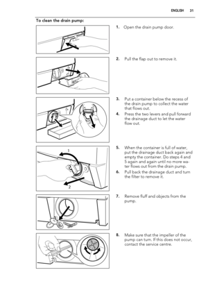 Page 31To clean the drain pump:
1.Open the drain pump door.
2.Pull the flap out to remove it.
3.Put a container below the recess of
the drain pump to collect the water
that flows out.
4.Press the two levers and pull forward
the drainage duct to let the water
flow out.
1
25.When the container is full of water,
put the drainage duct back again and
empty the container. Do steps 4 and
5 again and again until no more wa-
ter flows out from the drain pump.
6.Pull back the drainage duct and turn
the filter to remove...