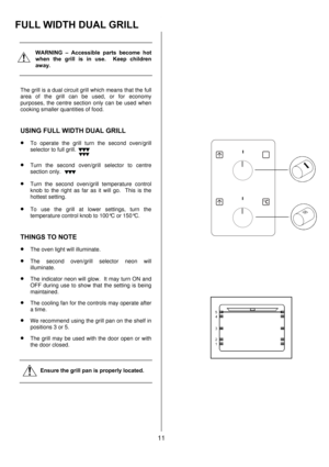 Page 1111 
 
 
 
WARNING – Accessible parts become hot 
when the grill is in use.  Keep children 
away. 
 
 
The grill is a dual circuit grill which means that the full 
area of the grill can be used, or for economy 
purposes, the centre section only can be used when 
cooking smaller quantities of food. 
 
USING FULL WIDTH DUAL GRILL
 
• 
To operate the grill turn the second oven/grill 
selector to full grill. 
• Turn the second oven/grill selector to centre 
section only. 
• Turn the second oven/grill...