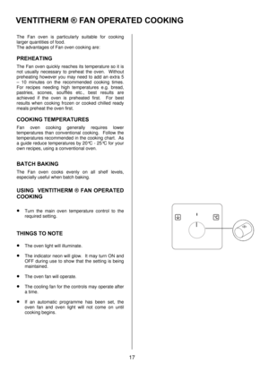 Page 1717   
The Fan oven is particularly suitable for cooking 
larger quantities of food. 
The advantages of Fan oven cooking are: 
PREHEATING 
The Fan oven quickly reaches its temperature so it is 
not usually necessary to preheat the oven.  Without 
preheating however you may need to add an extra 5 
– 10 minutes on the recommended cooking times.  
For recipes needing high temperatures e.g. bread, 
pastries, scones, soufflés etc., best results are 
achieved if the oven is preheated first.  For best 
results...
