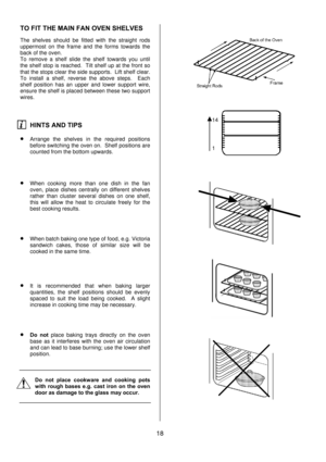 Page 18 
18  TO FIT THE MAIN FAN OVEN SHELVES 
 
The shelves should be fitted with the straight rods 
uppermost on the frame and the forms towards the 
back of the oven. 
To remove a shelf slide the shelf towards you until 
the shelf stop is reached.  Tilt shelf up at the front so 
that the stops clear the side supports.  Lift shelf clear.  
To install a shelf, reverse the above steps.  Each 
shelf position has an upper and lower support wire, 
ensure the shelf is placed between these two support 
wires....