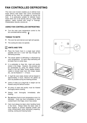 Page 2121 
 
This main oven function enables you to defrost most 
foods without heat faster than some conventional 
methods as the oven fan circulates air around the 
food.  It is particularly suitable for delicate frozen 
foods which are to be served cold e.g. cream filled 
gateaux, cakes covered with icings or frostings, 
cheesecakes, biscuits, scones etc. 
USING FAN CONTROLLED DEFROSTING 
• Turn the main oven temperature control to the 
fan controlled defrost setting. 
THINGS TO NOTE 
• The oven fan and...