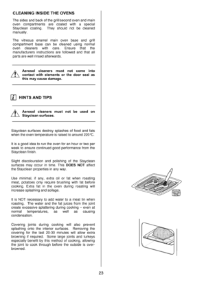 Page 2323  CLEANING INSIDE THE OVENS 
The sides and back of the grill/second oven and main 
oven compartments are coated with a special 
Stayclean coating.  They should not be cleaned 
manually. 
 
The vitreous enamel main oven base and grill 
compartment base can be cleaned using normal 
oven cleaners with care. Ensure that the 
manufacturers instructions are followed and that all 
parts are well rinsed afterwards. 
 
   
Aerosol cleaners must not come into 
contact with elements or the door seal as 
this may...