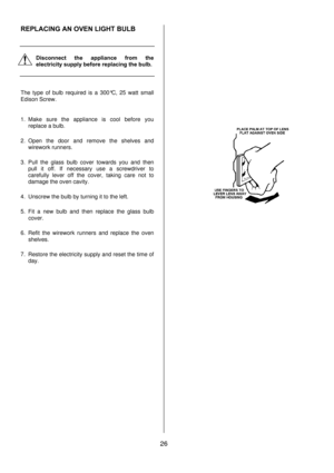 Page 26 
26  REPLACING AN OVEN LIGHT BULB 
 
 
 
Disconnect the appliance from the 
electricity supply before replacing the bulb. 
 
 
 
The type of bulb required is a 300°C, 25 watt small 
Edison Screw.  
 
1. Make sure the appliance is cool before you 
replace a bulb. 
2. Open the door and remove the shelves and 
wirework runners.  
3. Pull the glass bulb cover towards you and then 
pull it off. If necessary use a screwdriver to 
carefully lever off the cover, taking care not to 
damage the oven cavity. 
4....