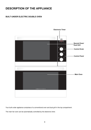Page 4 
4 
DESCRIPTION OF THE APPLIANCE 
 
 
BUILT-UNDER ELECTRIC DOUBLE OVEN 
 
 
 
               
 
 
 
 
 
 
 
 
 
 
 
 
 
 
 
 
 
 
 
 
 
 
 
 
 
Your built-under appliance comprises of a conventional oven and dual grill in the top compartment. 
 
The main fan oven can be automatically controlled by the electronic timer. 
Second Oven/ 
Dual Grill 
Main Oven 
Electronic Timer 
Control Knob
Control Panel 
