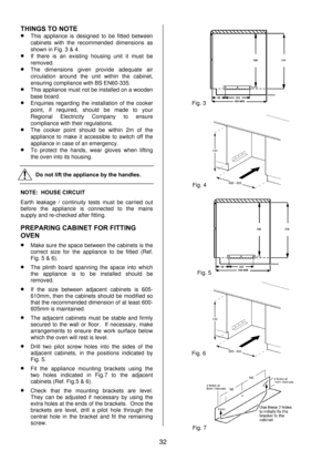 Page 32 
32  THINGS TO NOTE 
• This appliance is designed to be fitted between 
cabinets with the recommended dimensions as 
shown in Fig. 3 & 4. 
• If there is an existing housing unit it must be 
removed. 
• The dimensions given provide adequate air 
circulation around the unit within the cabinet, 
ensuring compliance with BS EN60-335. 
• This appliance must not be installed on a wooden 
base board. 
• Enquiries regarding the installation of the cooker 
point, if required, should be made to your 
Regional...