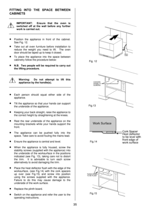 Page 3535  FITTING INTO THE SPACE BETWEEN 
CABINETS 
 
 
IMPORTANT:  Ensure that the oven is 
switched off at the wall before any further 
work is carried out. 
 
• Position the appliance in front of the cabinet.  
See Fig. 12. 
• Take out all oven furniture before installation to 
reduce the weight you need to lift.  The oven 
door should be taped up to keep it closed. 
• To place the appliance into the space between 
cabinetry follow the procedure below: 
• N.B.  Two people will be required to carry out 
the...