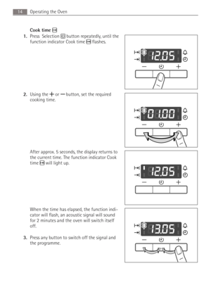 Page 14Operating the Oven14
Cook time
1.Press  Selection  button repeatedly, until the 
function indicator Cook time  flashes.
2.Using the   or  button, set the required 
cooking time. 
After approx. 5 seconds, the display returns to 
the current time. The function indicator Cook 
time  will light up.
When the time has elapsed, the function indi-
cator will flash, an acoustic signal will sound 
for 2 minutes and the oven will switch itself 
off.
3.Press any button to switch off the signal and 
the programme. 
