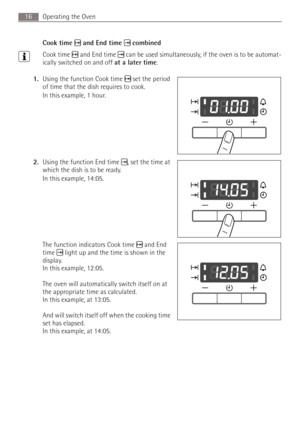 Page 16Operating the Oven16
Cook time  and End time  combined
3Cook time  and End time  can be used simultaneously, if the oven is to be automat-
ically switched on and off at a later time.
1.Using the function Cook time  set the period 
of time that the dish requires to cook.
In this example, 1 hour.
2.Using the function End time , set the time at 
which the dish is to be ready.
In this example, 14:05.
The function indicators Cook time  and End 
time  light up and the time is shown in the 
display. 
In this...