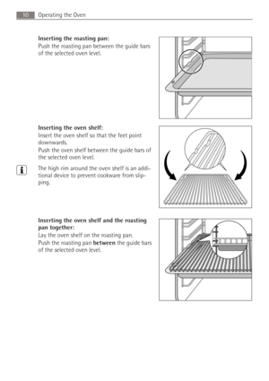 Page 10Operating the Oven10
Inserting the roasting pan: 
Push the roasting pan between the guide bars 
of the selected oven level.
Inserting the oven shelf: 
Insert the oven shelf so that the feet point 
downwards.
Push the oven shelf between the guide bars of 
the selected oven level.
3The high rim around the oven shelf is an addi-
tional device to prevent cookware from slip-
ping.
Inserting the oven shelf and the roasting 
pan together: 
Lay the oven shelf on the roasting pan.
Push the roasting pan between...