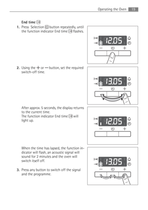 Page 1919 Operating the Oven
End time
1.Press  Selection  button repeatedly, until 
the function indicator End time  flashes.
2.Using the   or  button, set the required 
switch-off time.
After approx. 5 seconds, the display returns 
to the current time. 
The function indicator End time  will 
light up.
When the time has lapsed, the function in-
dicator will flash, an acoustic signal will 
sound for 2 minutes and the oven will 
switch itself off. 
3.Press any button to switch off the signal 
and the programme. 