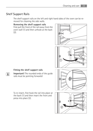Page 3333 Cleaning and care
Shelf Support Rails
The shelf support rails on the left and right hand sides of the oven can be re-
moved for cleaning the side walls.
Removing the shelf support rails 
First pull the front of the rail away from the 
oven wall (1) and then unhook at the back 
(2).
 
Fitting the shelf support rails
3Important! The rounded ends of the guide 
rails must be pointing forwards!
To re-insert, first hook the rail into place at 
the back (1) and then insert the front and 
press into place (2). 