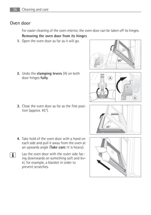 Page 36Cleaning and care36
Oven door
For easier cleaning of the oven interior, the oven door can be taken off its hinges.
Removing the oven door from its hinges
1.Open the oven door as far as it will go. 
2.Undo the clamping levers (A) on both 
door hinges fully. 
3.Close the oven door as far as the first posi-
tion (approx. 45°). 
4.Take hold of the oven door with a hand on 
each side and pull it away from the oven at 
an upwards angle (Take care: It is heavy). 
3Lay the oven door with the outer side fac-
ing...