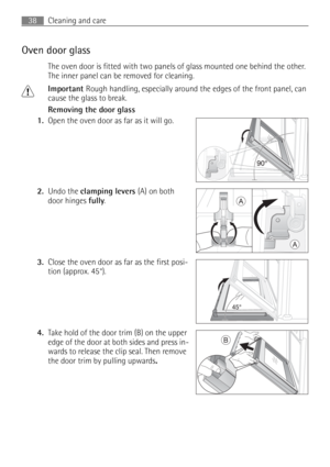 Page 38Cleaning and care38
Oven door glass
The oven door is fitted with two panels of glass mounted one behind the other. 
The inner panel can be removed for cleaning.
1Important Rough handling, especially around the edges of the front panel, can 
cause the glass to break.
Removing the door glass
1.Open the oven door as far as it will go. 
2.Undo the clamping levers (A) on both 
door hinges fully. 
3.Close the oven door as far as the first posi-
tion (approx. 45°). 
4.Take hold of the door trim (B) on the upper...