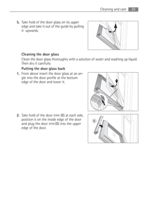 Page 3939 Cleaning and care
5.Take hold of the door glass on its upper 
edge and take it out of the guide by pulling 
it  upwards. 
Cleaning the door glass 
Clean the door glass thoroughly with a solution of water and washing up liquid. 
Then dry it carefully.
Putting the door glass back
1.From above insert the door glass at an an-
gle into the door profile at the bottom 
edge of the door and lower it. 
2.Take hold of the door trim (B) at each side, 
position it on the inside edge of the door 
and plug the door...