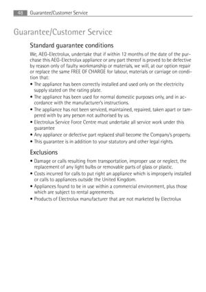 Page 48Guarantee/Customer Service48
Guarantee/Customer Service
Standard guarantee conditions
We, AEG-Electrolux, undertake that if within 12 months of the date of the pur-
chase this AEG-Electrolux appliance or any part thereof is proved to be defective 
by reason only of faulty workmanship or materials, we will, at our option repair 
or replace the same FREE OF CHARGE for labour, materials or carriage on condi-
tion that:
The appliance has been correctly installed and used only on the electricity 
supply...