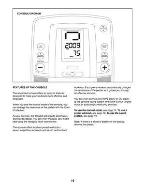 Page 1616
FEATURES OF THE CONSOLE
The advanced console offers an array of features 
designed to make your workouts more effective and 
enjoyable. 
When you use the manual mode of the console, you 
can change the resistance of the pedals with the touch 
of a button. 
As you exercise, the console will provide continuous 
exercise feedback. You can even measure your heart 
rate using the handgrip heart rate monitor.
The console offers fourteen preset workoutsf
seven weight loss workouts and seven performance...