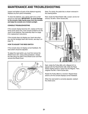 Page 2121
Inspect and tighten all parts of the elliptical regularly. 
Replace any worn parts immediately. 
To clean the elliptical, use a damp cloth and a small 
amount of mild soap. IMPORTANT: To avoid damage 
to the console, keep liquids away from the console 
and keep the console out of direct sunlight.
CONSOLE TROUBLESHOOTING
If the console display becomes dim, replace all the bat-
teries at the same time; most console problems are the 
result of low batteries. See assembly step 6 on page 
8 for replacement...