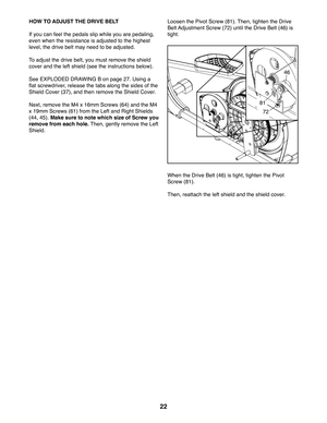 Page 2222
HOW TO ADJUST THE DRIVE BELT
If you can feel the pedals slip while you are pedaling, 
even when the resistance is adjusted to the highest 
level, the drive belt may need to be adjusted. 
To adjust the drive belt, you must remove the shield 
cover and the left shield (see the instructions below). 
See EXPLODED DRAWING B on page 27. Using a 
flat screwdriver, release the tabs along the sides of the 
Shield Cover (37), and then remove the Shield Cover.
Next, remove the M4 x 16mm Screws (64) and the M4 
x...