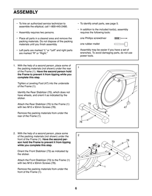 Page 66
1
70
1
1
78
47
78
2
73
_  To hire an authorized service technician to 
assemble the elliptical, call 1-800-445-2480.
_  Assembly requires two persons.
_  Place all parts in a cleared area and remove the 
packing materials. Do not dispose of the packing 
materials until you  nish assembly.
_  Left parts are marked aLb or aLeftb and right parts 
are marked aRb or aRight.b
_  To identify small parts, see page 5.
_  In addition to the included tool(s), assembly 
requires the following tools:
one Phillips...