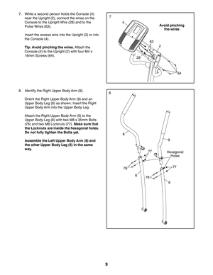 Page 99
77.  While a second person holds the Console (4) 
near the Upright (2), connect the wires on the 
Console to the Upright Wire (28) and to the 
Pulse Wires (63). 
  Insert the excess wire into the Upright (2) or into 
the Console (4). 
 Tip: Avoid pinching the wires. Attach the 
Console (4) to the Upright (2) with four M4 x 
16mm Screws (64).
4
28
63
64
2
Avoid pinching 
the wires
88.  Identify the Right Upper Body Arm (9). 
  Orient the Right Upper Body Arm (9) and an 
Upper Body Leg (6) as shown....