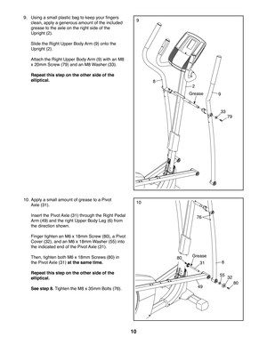 Page 1010
99.  Using a small plastic bag to keep your fingers 
clean, apply a generous amount of the included 
grease to the axle on the right side of the 
Upright (2). 
  Slide the Right Upper Body Arm (9) onto the 
Upright (2).
  Attach the Right Upper Body Arm (9) with an M8 
x 20mm Screw (79) and an M8 Washer (33).
  Repeat this step on the other side of the 
elliptical.
9
33
79
8
2
Grease
31
76
6
80
3255
49
Grease
1010. Apply a small amount of grease to a Pivot 
Axle (31). 
  Insert the Pivot Axle (31)...
