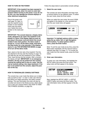 Page 1515
HOWTO TURN ONTHE POW ER
IMPORTANT: Ifthe treadm illhas been expos edto
coldtemperature s,allow itto wa rm to room tem -
pe ratu rebefore turning onthe power. Ifyou donot
dothis, youmay damage the console displaysor
other electri cal compone nts.
Plug inthe power cord
(seepa ge 13).Ne xt\b lo-
ca te the rese t/off circuit
breake ron the treadmill
frame nearthe power
cord. Switch thecir cuit
breake rto the rese tpo si-
tion .
IMP ORTANT: Thecons olefeat ures adisplay demo
mode, designe dto be used ifthe...