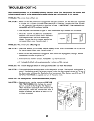 Page 2525
TROU BLESHO OTING
Mosttreadmi llproblem scan besolved byfollow ingtheste ps below .Find thesymptom thatappl ies, and
follow thesteps listed. Iffur ther assista nceisne eded, pleasesee thefront cover ofthis manual.
PROB LEM: The power doesnot turn on
SOLU TION: a. Ma kesur ethat the power cordisplugg edinto asurge suppressor\b andthat the surg e suppressor
is plug gedint oapr oper lygroun dedoutlet (seepage13). Use onlyasin gle-outl etsurge suppres -
sor that meet sall ofthe speci fica tions descri...