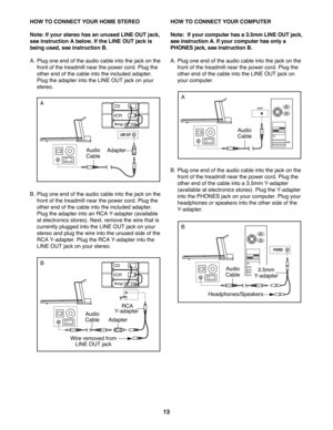 Page 1313
HOW TO CONNECT YOUR HOME STEREO
Note: If your stereo has an unused LINE OUT jack,
see instruction A below. If the LINE OUT jack is
being used, see instruction B.
A. Plug one end of the audio cable into the jack on the
front of the treadmill near the power cord. Plug the
other end of the cable into the included adapter.
Plug the adapter into the LINE OUT jack on your
stereo. 
B. Plug one end of the audio cable into the jack on the
front of the treadmill near the power cord. Plug the
other end of the...