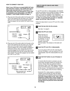 Page 1414
HOW TO CONNECT YOUR VCR
Note: If your VCR has an unused AUDIO OUT jack,
see instruction A below. If the AUDIO OUT jack is
being used, see instruction B. If you have a TV
with a built-in VCR, see instruction B. If your VCR
is connected to your home stereo, see HOW TO
CONNECT YOUR HOME STEREO on page 13.
A. Plug one end of the audio cable into the jack on the
front of the treadmill near the power cord. Plug the
other end of the cable into the included adapter.
Plug the adapter into the AUDIO OUT jack on...