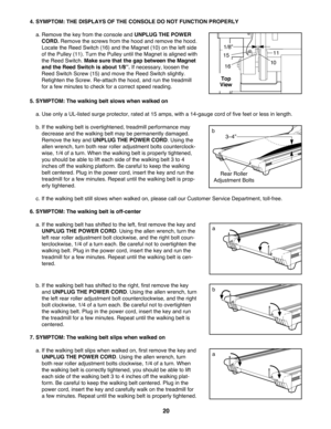 Page 2020
4. SYMPTOM: THE DISPLAYS OF THE CONSOLE DO NOT FUNCTION PROPERLY
a. Remove the key from the console and UNPLUG THE POWER
CORD. Remove the screws from the hood and remove the hood.
Locate the Reed Switch (16) and the Magnet (10) on the left side
of the Pulley (11). Turn the Pulley until the Magnet is aligned with
the Reed Switch. Make sure that the gap between the Magnet
and the Reed Switch is about 1/8Ó.If necessary, loosen the
Reed Switch Screw (15) and move the Reed Switch slightly.
Retighten the...