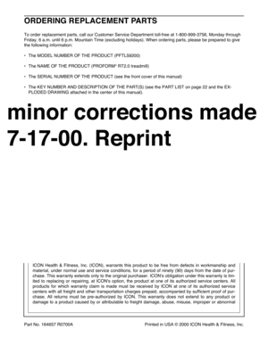 Page 26Part No. 164657 R0700A Printed in USA © 2000 ICON Health & Fitness, Inc.
ORDERING REPLACEMENT PARTS
To order replacement parts, call our Customer Service Department toll-free at 1-800-999-3756, Monday through
Friday, 6 a.m. until 6 p.m. Mountain Time (excluding holidays). When ordering parts, please be prepared to give
the following information:
¥ The MODEL NUMBER OF THE PRODUCT (PFTL59200)
¥ The NAME OF THE PRODUCT (PROFORM
¨RT2.0 treadmill)
¥ The SERIAL NUMBER OF THE PRODUCT (see the front cover of...