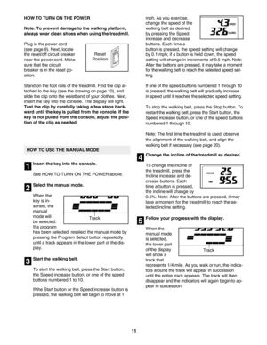 Page 1111
HOW TO TURN ON THE POWER
Note: To prevent damage to the walking platform,
always wear clean shoes when using the treadmill.
Plug in the power cord
(see page 9). Next, locate
the reset/off circuit breaker
near the power cord. Make
sure that the circuit
breaker is in the reset po
sition.  
Stand on the foot rails of the treadmill. Find the clip at
tached to the key (see the drawing on page 10), and
slide the clip onto the waistband of your clothes. Next,
insert the key into the console. The display will...
