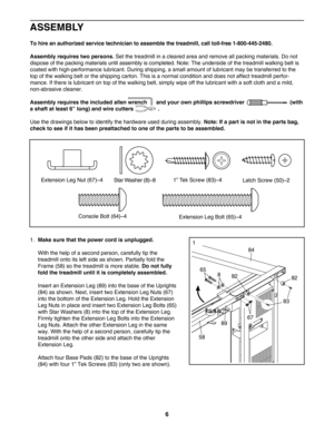 Page 66
ASSEMBLY
Tohire an authorized service technician to assemble the treadmill, call tollfree 18004452480.
Assembly requires two persons.
Set the treadmill in a cleared area and remove all packing materials. Do not
dispose of the packing materials until assembly is completed. Note: The underside of the treadmill walking belt is
coated with highperformance lubricant. During shipping, a small amount of lubricant may be transferred to the
top of the walking belt or the shipping carton. This is a normal...