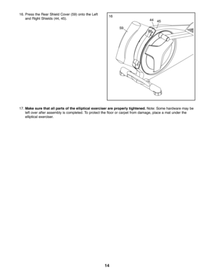 Page 1414
\f7.Mak esure that allpar tsof the elliptic alexerciser are properly tightened. Note:Some hardwa re may be
left over after asse mbly iscom pleted. Topro tect the floor orcarpet from damage, pla ce amat under the
ellip tical exerciser .
\f6.Pressthe Rear Shield Cover(59) onto the Left
and Rig htSh ields (44,45).\f6
59
4445 