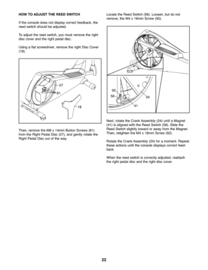 Page 2222
HOWTO ADJ UST THEREED SWITC H
Ifthe con sole does not displ aycor rect feedba ck,the
reed switch should beadjusted .
Toadju stthe reed swi tch,you must remo vethe right
disc cove ran dthe right pedal disc.
Usin gafla tscre wdriver, rem ove theright Disc Cover
(\f8).
Then, remo vethe M8 x\f4m mButton Screws (8\f)
from theRigh tP ed alDisc (2 7), and gently rotate the
Rig htPed alDisc outof the way.Lo cat ethe Reed Sw it ch (58) .Loose n,but donot
remove ,th e M4 x\f6m m Scr ew (9 2).
Next ,rot ate the...