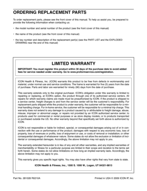 Page 28Part No.28\f 028R02 \f0A PrintedinUSA ©2009 ICON IP,Inc.
O RD ERING RE PLACE MENT PART S
Toorde rre place mentpar ts,plea sesee the fro ntcove rof this manua l. To helpus assist you,be prep ared to
provide the follo wing information when contactin gus:
• the modelnu mbe rand serialnum berofthe prod uct(see thefrontcover ofthis man ual)
•the name ofthe pro duct (see thefron tcover of th is manua l)
•th e ke ynu mbe rand descr iption ofthe replace mentpart(s) (seethePART LISTandtheEXPLODED
DRAW INGnear the...