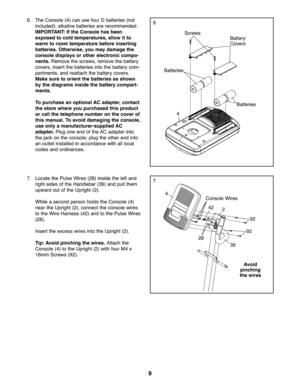 Page 99
7
66.The Console (4)ca nuse four Dbatteries (not
inclu ded );alka linebatteri esarerecommend ed.
IMP ORT ANT: If the Console hasbeen
exposed tocold temper ature s,allow itto
warm toroo mtempe raturebef ore inserting
batteries .Othe rwise,you may damage the
cons oledisplaysorother electronic compo-
nents .Remo vethe screw s,remo vethe batte ry
cove rs,insert the batteries into the battery com\b
partmen ts,andrea ttach the batte rycovers.
Mak esure toori entthe batter ies as shown
by the diagra msinside...