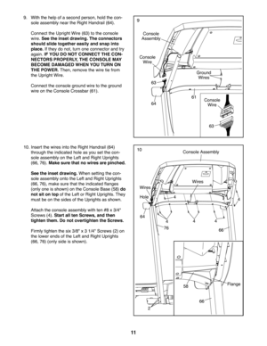 Page 1111
9. With the help of a second person, hold the con-
sole assembly near the Right Handrail (64).
 Connect the Upright Wire (63) to the console 
wire. See the inset drawing. The connectors 
should slide together easily and snap into 
place. If they do not, turn one connector and try 
again. IF YOU DO NOT CONNECT THE CON-
NECTORS PROPERLY, THE CONSOLE MAY 
BECOME DAMAGED WHEN YOU TURN ON 
THE POWER. Then, remove the wire tie from 
the Upright Wire.
 Connect the console ground wire to the ground 
wire on...