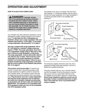 Page 1313
OPERATION AND ADJUSTMENT
HOW TO PLUG IN THE POWER CORD 
Your treadmill, like other electronic equipment, can be 
damaged by sudden voltage changes in your home’s 
power. To decrease the risk of damaging your 
treadmill, always use a surge suppressor with your 
treadmill (see drawing 1 at the right). To purchase 
a surge suppressor, see precaution 12 on page 3.  
Use only a single-outlet surge suppressor that is 
UL 1449 listed as a transient voltage surge sup-
pressor (TVSS). The surge suppressor must...