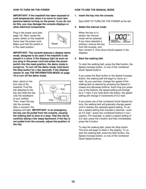 Page 1515
HOW TO TURN ON THE POWER
IMPORTANT: If the treadmill has been exposed to 
cold temperatures, allow it to warm to room tem-
perature before turning on the power. If you do not 
do this, you may damage the console displays or 
other electrical components.
Plug in the power cord (see 
page 13). Next, locate the 
power switch on the treadmill 
frame near the power cord. 
Make sure that the switch is 
in the reset position. 
IMPORTANT: The console features a display demo 
mode, designed to be used if the...