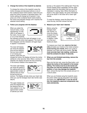 Page 1616
4. Change the incline of the treadmill as desired.
     To change the incline of the treadmill, press the 
Incline increase and decrease buttons or one of 
the numbered Quick Incline buttons. Each time you 
press the Incline increase or decrease button, the 
incline setting will change by 0.5 percent. If you 
press one of the numbered Quick Incline buttons, 
the incline will gradually change until it reaches the 
selected incline setting. 
5.   Follow your progress with the displays.
   When you...