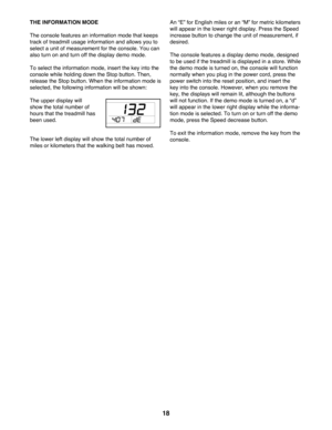 Page 1818
THE INFORMATION MODE
The console features an information mode that keeps 
track of treadmill usage information and allows you to 
select a unit of measurement for the console. You can 
also turn on and turn off the display demo mode.
To select the information mode, insert the key into the 
console while holding down the Stop button. Then, 
release the Stop button. When the information mode is 
selected, the following information will be shown: 
The upper display will 
show the total number of 
hours...