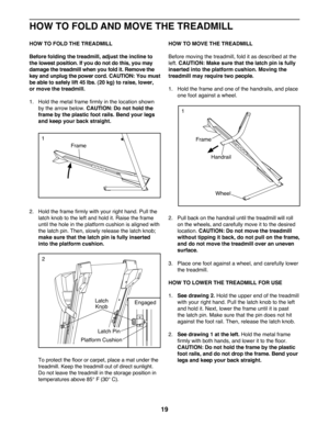 Page 1919
 
HOW TO FOLD THE TREADMILL
Before folding the treadmill, adjust the incline to 
the lowest position. If you do not do this, you may 
damage the treadmill when you fold it. Remove the 
key and unplug the power cord. CAUTION: You must 
be able to safely lift 45 lbs. (20 kg) to raise, lower, 
or move the treadmill. 
1.			
Hold 	the	metal	frame	firmly	in	the	location	shown	
by the arrow below. CAUTION: Do not hold the 
frame by the plastic foot rails. Bend your legs 
and keep your back straight.
2....