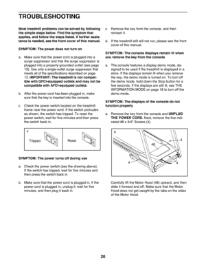 Page 2020
Most treadmill problems can be solved by following 
the simple steps below. Find the symptom that 
applies, and follow the steps listed. If further assis-
tance is needed, see the front cover of this manual. 
SYMPTOM: The power does not turn on
a.   Make sure that the power cord is plugged into a 
surge suppressor and that the surge suppressor is 
plugged into a properly-grounded outlet (see page 
13). Use only a single-outlet surge suppressor that 
meets	all	of	the	specifications	described	on	page...